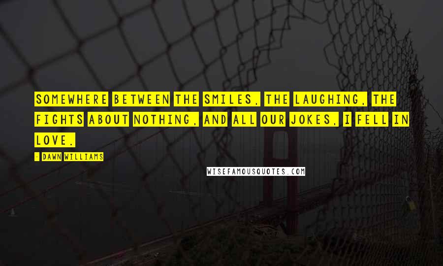 Dawn Williams Quotes: Somewhere between the smiles, the laughing, the fights about nothing, and all our jokes, I fell in love.