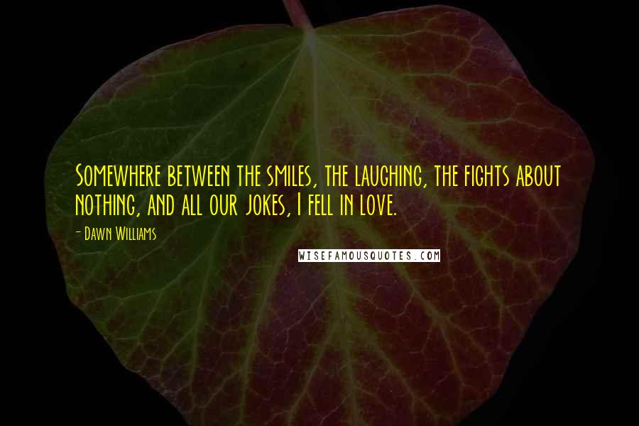 Dawn Williams Quotes: Somewhere between the smiles, the laughing, the fights about nothing, and all our jokes, I fell in love.