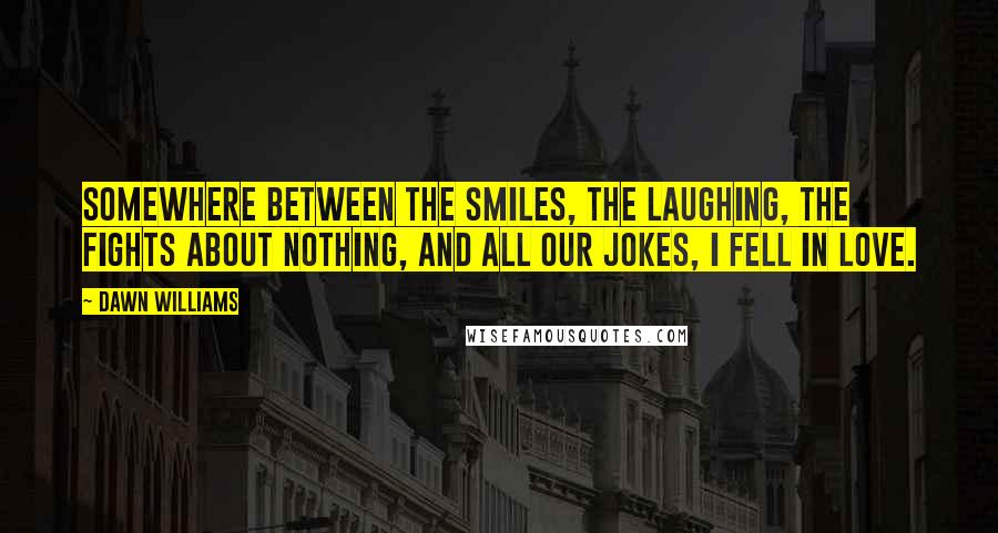 Dawn Williams Quotes: Somewhere between the smiles, the laughing, the fights about nothing, and all our jokes, I fell in love.