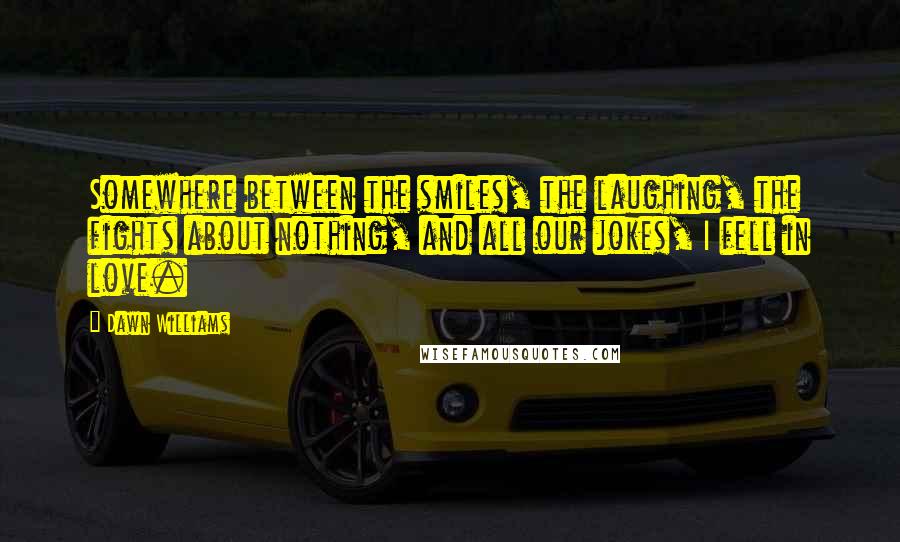 Dawn Williams Quotes: Somewhere between the smiles, the laughing, the fights about nothing, and all our jokes, I fell in love.