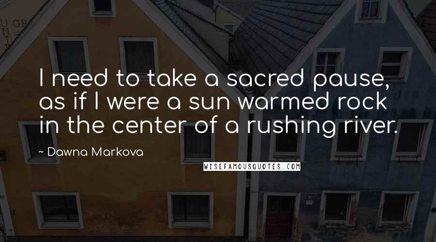 Dawna Markova Quotes: I need to take a sacred pause, as if I were a sun warmed rock in the center of a rushing river.