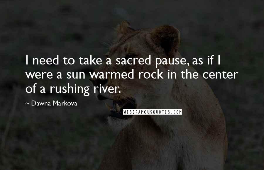 Dawna Markova Quotes: I need to take a sacred pause, as if I were a sun warmed rock in the center of a rushing river.