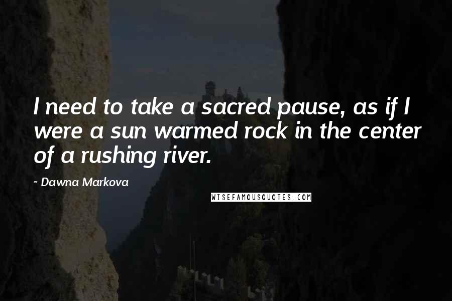 Dawna Markova Quotes: I need to take a sacred pause, as if I were a sun warmed rock in the center of a rushing river.