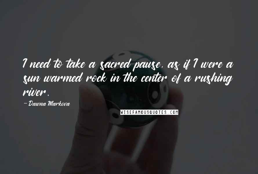 Dawna Markova Quotes: I need to take a sacred pause, as if I were a sun warmed rock in the center of a rushing river.