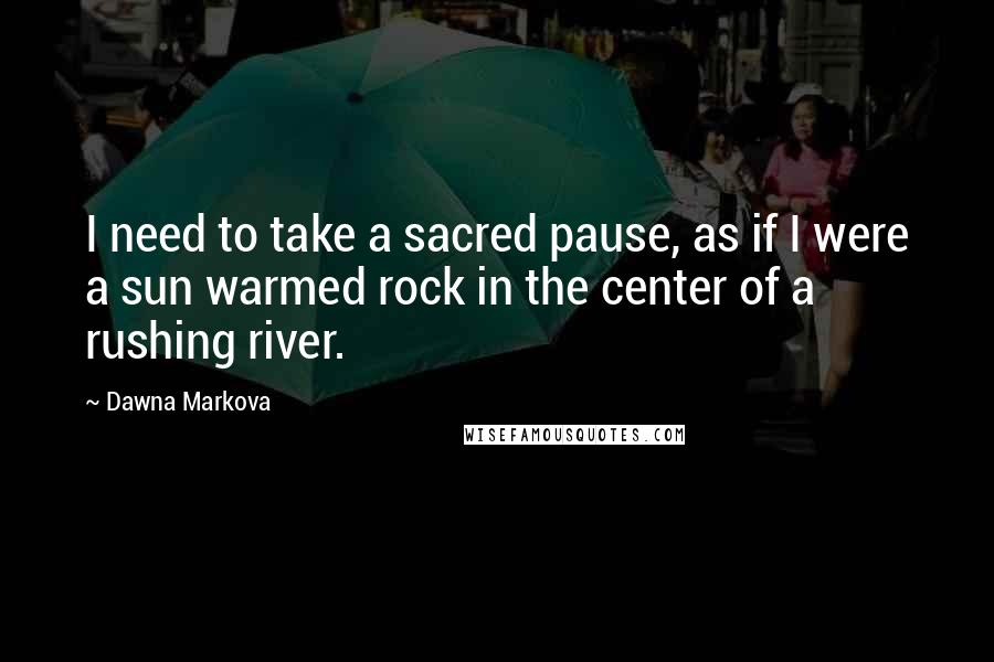 Dawna Markova Quotes: I need to take a sacred pause, as if I were a sun warmed rock in the center of a rushing river.