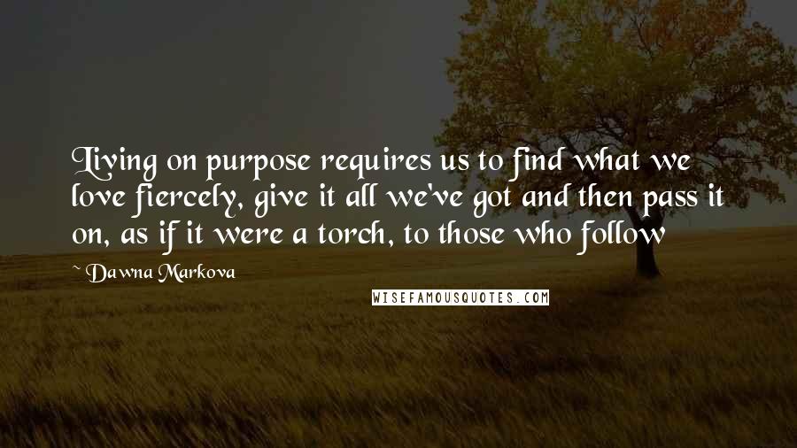 Dawna Markova Quotes: Living on purpose requires us to find what we love fiercely, give it all we've got and then pass it on, as if it were a torch, to those who follow