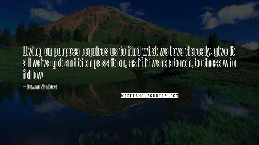 Dawna Markova Quotes: Living on purpose requires us to find what we love fiercely, give it all we've got and then pass it on, as if it were a torch, to those who follow