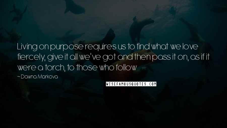 Dawna Markova Quotes: Living on purpose requires us to find what we love fiercely, give it all we've got and then pass it on, as if it were a torch, to those who follow