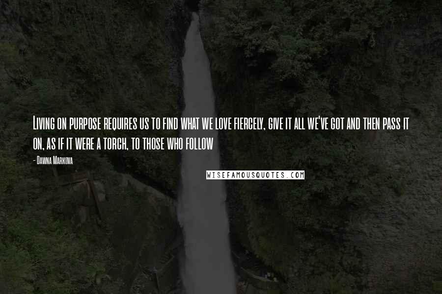 Dawna Markova Quotes: Living on purpose requires us to find what we love fiercely, give it all we've got and then pass it on, as if it were a torch, to those who follow