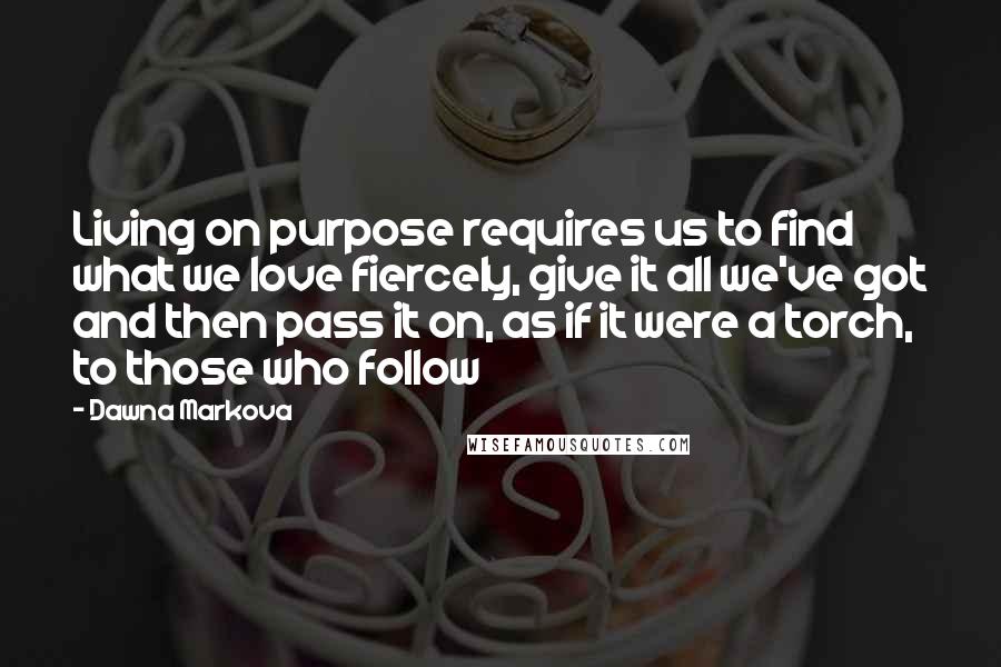 Dawna Markova Quotes: Living on purpose requires us to find what we love fiercely, give it all we've got and then pass it on, as if it were a torch, to those who follow