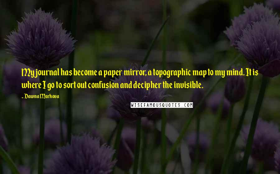 Dawna Markova Quotes: My journal has become a paper mirror, a topographic map to my mind. It is where I go to sort out confusion and decipher the invisible.