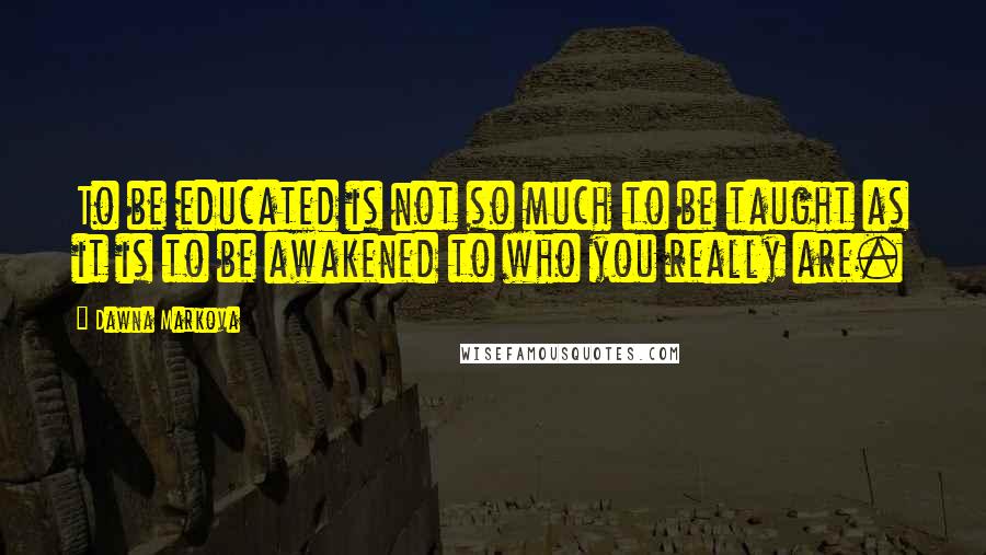 Dawna Markova Quotes: To be educated is not so much to be taught as it is to be awakened to who you really are.