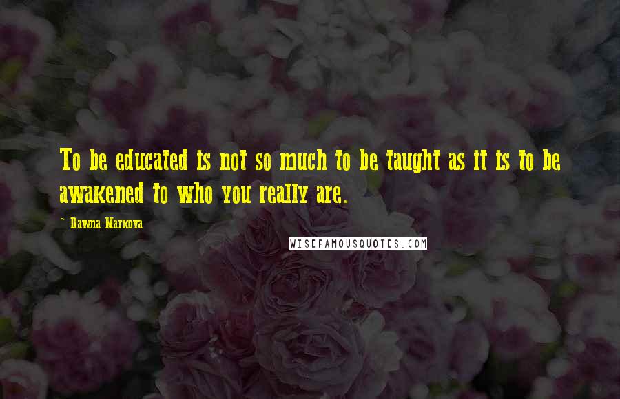 Dawna Markova Quotes: To be educated is not so much to be taught as it is to be awakened to who you really are.