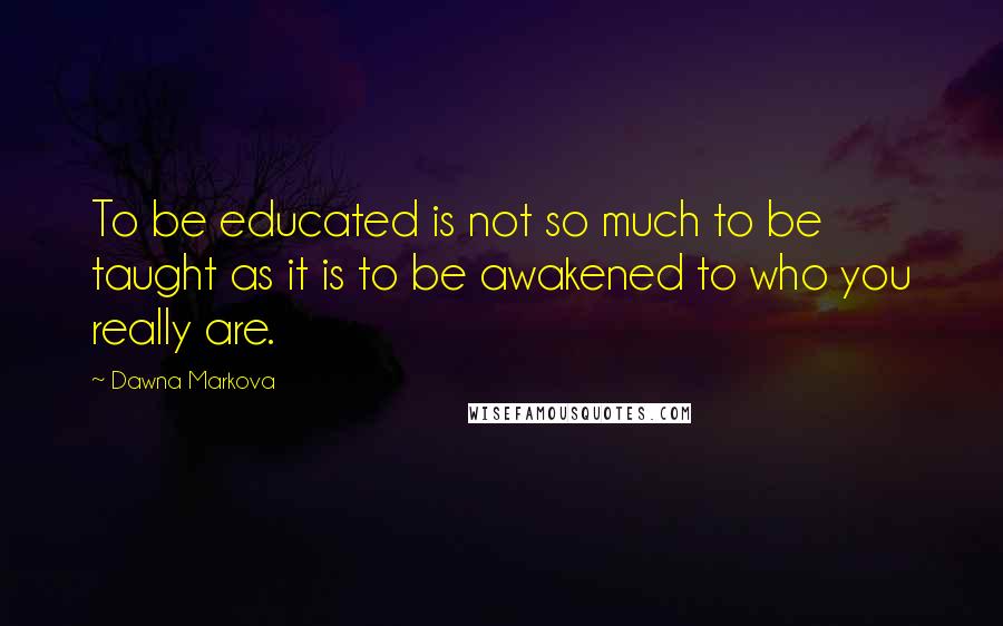 Dawna Markova Quotes: To be educated is not so much to be taught as it is to be awakened to who you really are.