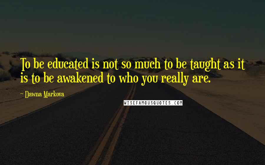 Dawna Markova Quotes: To be educated is not so much to be taught as it is to be awakened to who you really are.