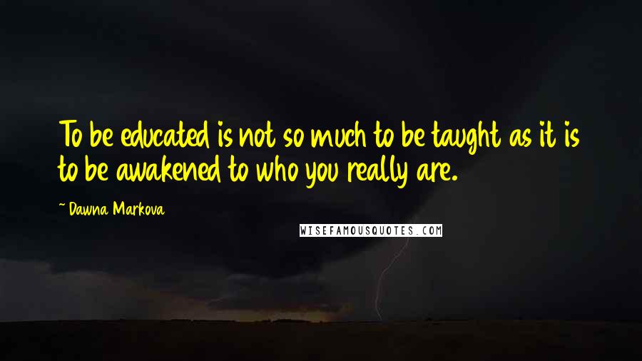 Dawna Markova Quotes: To be educated is not so much to be taught as it is to be awakened to who you really are.