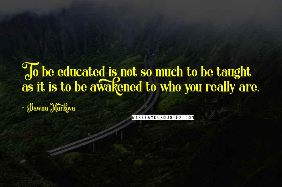 Dawna Markova Quotes: To be educated is not so much to be taught as it is to be awakened to who you really are.