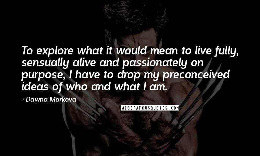 Dawna Markova Quotes: To explore what it would mean to live fully, sensually alive and passionately on purpose, I have to drop my preconceived ideas of who and what I am.