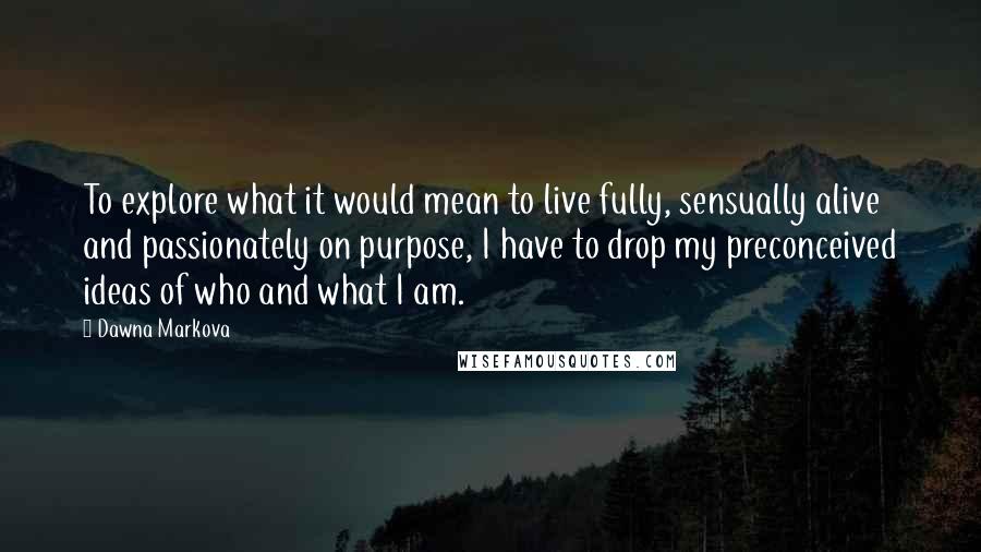 Dawna Markova Quotes: To explore what it would mean to live fully, sensually alive and passionately on purpose, I have to drop my preconceived ideas of who and what I am.