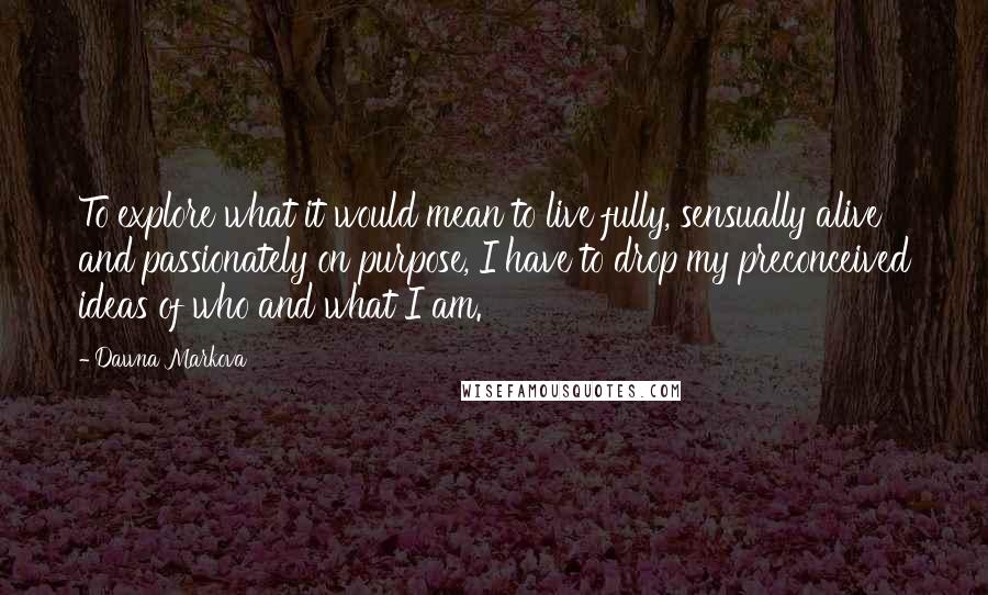 Dawna Markova Quotes: To explore what it would mean to live fully, sensually alive and passionately on purpose, I have to drop my preconceived ideas of who and what I am.