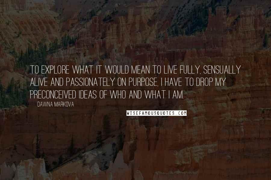 Dawna Markova Quotes: To explore what it would mean to live fully, sensually alive and passionately on purpose, I have to drop my preconceived ideas of who and what I am.