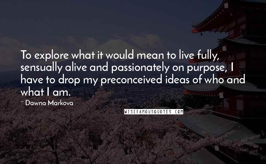 Dawna Markova Quotes: To explore what it would mean to live fully, sensually alive and passionately on purpose, I have to drop my preconceived ideas of who and what I am.