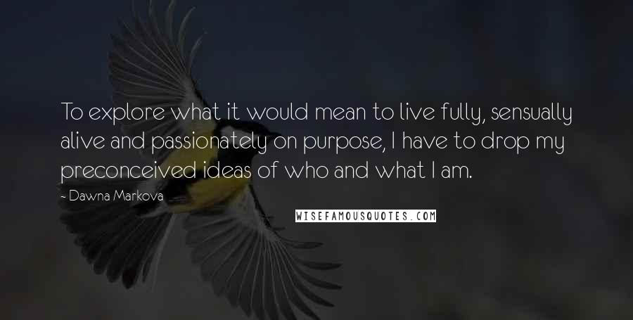 Dawna Markova Quotes: To explore what it would mean to live fully, sensually alive and passionately on purpose, I have to drop my preconceived ideas of who and what I am.