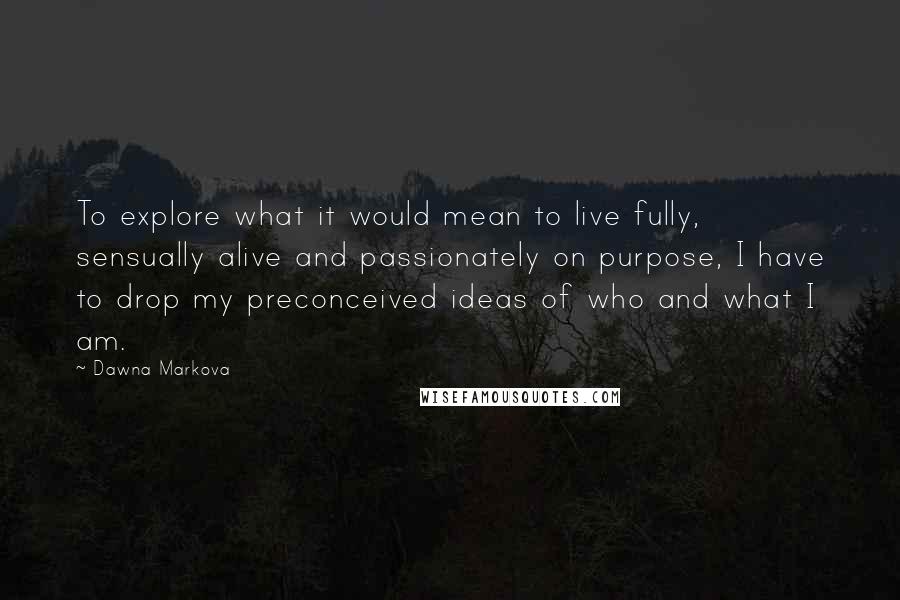 Dawna Markova Quotes: To explore what it would mean to live fully, sensually alive and passionately on purpose, I have to drop my preconceived ideas of who and what I am.