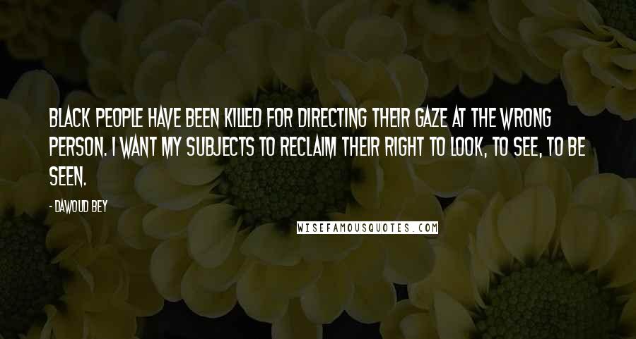 Dawoud Bey Quotes: Black people have been killed for directing their gaze at the wrong person. I want my subjects to reclaim their right to look, to see, to be seen.