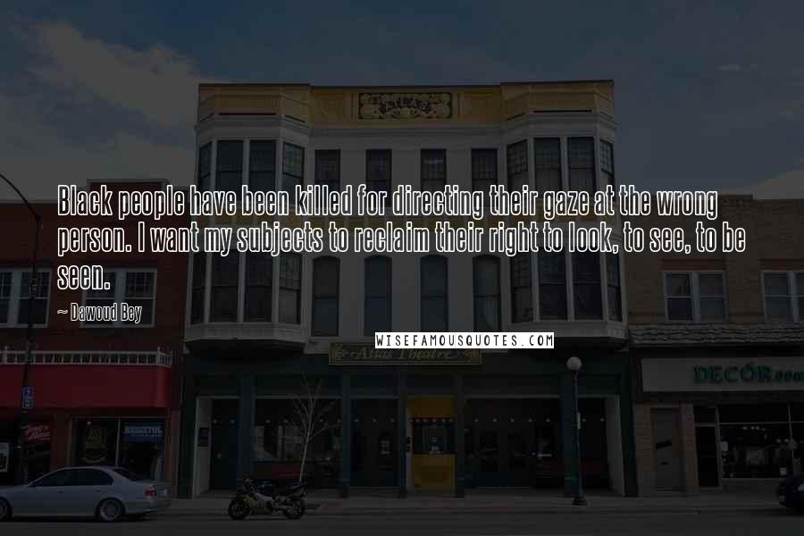 Dawoud Bey Quotes: Black people have been killed for directing their gaze at the wrong person. I want my subjects to reclaim their right to look, to see, to be seen.