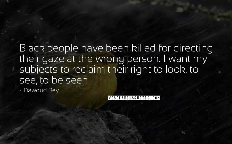 Dawoud Bey Quotes: Black people have been killed for directing their gaze at the wrong person. I want my subjects to reclaim their right to look, to see, to be seen.