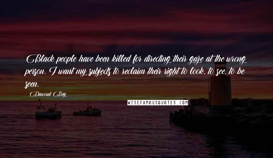 Dawoud Bey Quotes: Black people have been killed for directing their gaze at the wrong person. I want my subjects to reclaim their right to look, to see, to be seen.