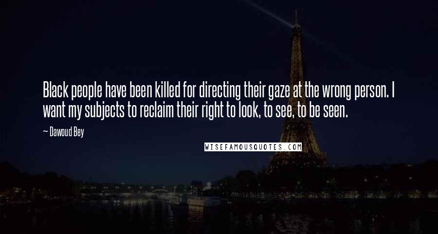 Dawoud Bey Quotes: Black people have been killed for directing their gaze at the wrong person. I want my subjects to reclaim their right to look, to see, to be seen.