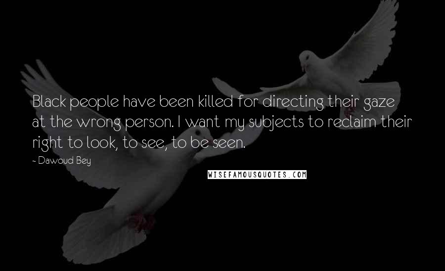 Dawoud Bey Quotes: Black people have been killed for directing their gaze at the wrong person. I want my subjects to reclaim their right to look, to see, to be seen.