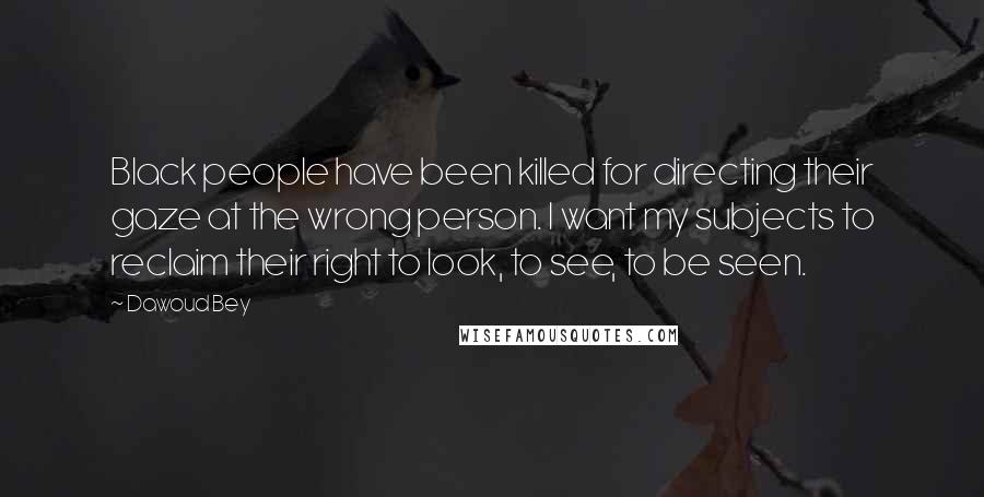 Dawoud Bey Quotes: Black people have been killed for directing their gaze at the wrong person. I want my subjects to reclaim their right to look, to see, to be seen.