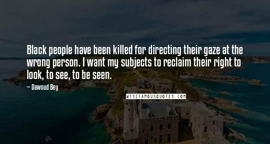 Dawoud Bey Quotes: Black people have been killed for directing their gaze at the wrong person. I want my subjects to reclaim their right to look, to see, to be seen.