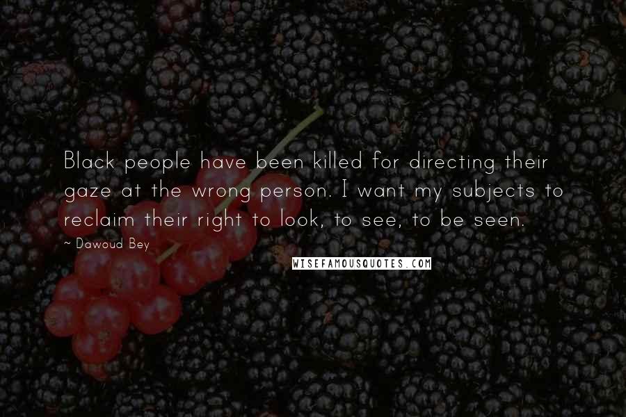 Dawoud Bey Quotes: Black people have been killed for directing their gaze at the wrong person. I want my subjects to reclaim their right to look, to see, to be seen.