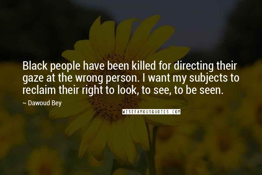 Dawoud Bey Quotes: Black people have been killed for directing their gaze at the wrong person. I want my subjects to reclaim their right to look, to see, to be seen.