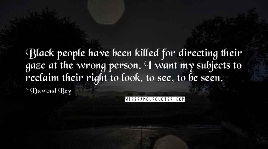 Dawoud Bey Quotes: Black people have been killed for directing their gaze at the wrong person. I want my subjects to reclaim their right to look, to see, to be seen.