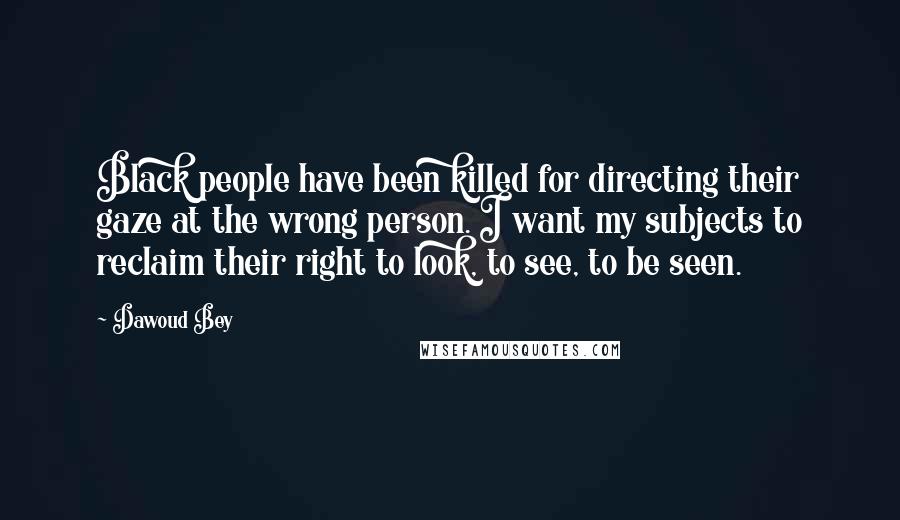 Dawoud Bey Quotes: Black people have been killed for directing their gaze at the wrong person. I want my subjects to reclaim their right to look, to see, to be seen.