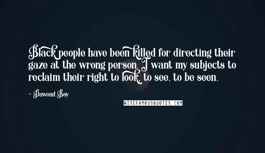 Dawoud Bey Quotes: Black people have been killed for directing their gaze at the wrong person. I want my subjects to reclaim their right to look, to see, to be seen.