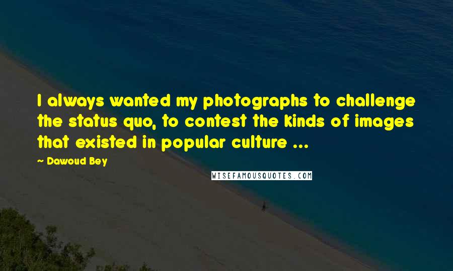 Dawoud Bey Quotes: I always wanted my photographs to challenge the status quo, to contest the kinds of images that existed in popular culture ...