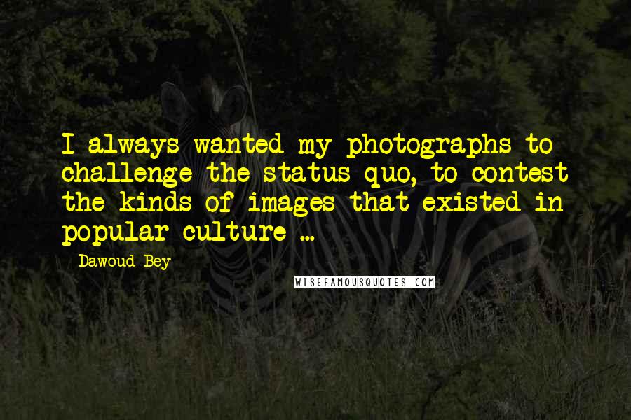 Dawoud Bey Quotes: I always wanted my photographs to challenge the status quo, to contest the kinds of images that existed in popular culture ...