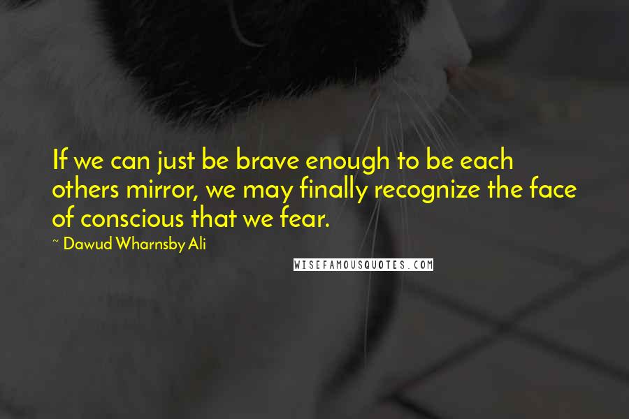 Dawud Wharnsby Ali Quotes: If we can just be brave enough to be each others mirror, we may finally recognize the face of conscious that we fear.