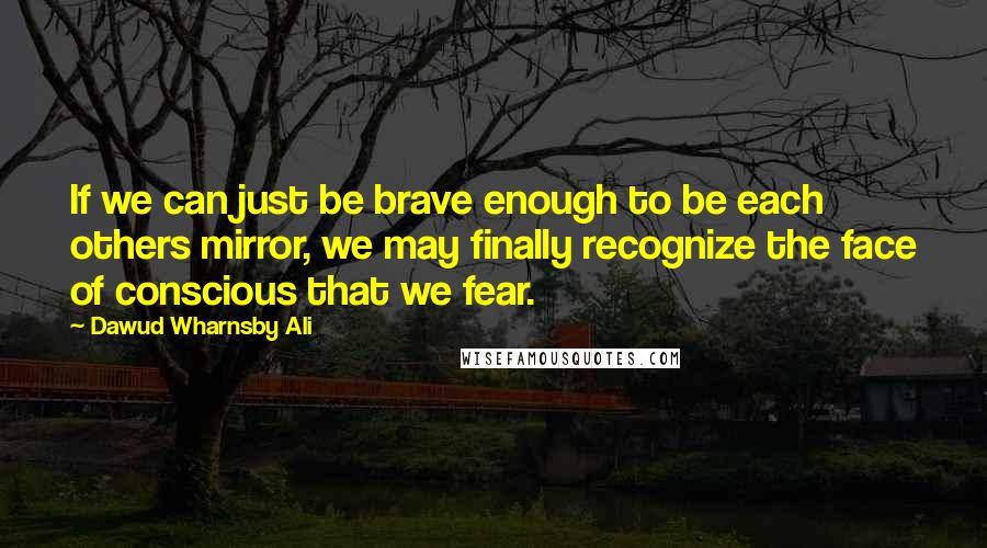 Dawud Wharnsby Ali Quotes: If we can just be brave enough to be each others mirror, we may finally recognize the face of conscious that we fear.