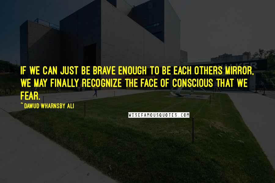 Dawud Wharnsby Ali Quotes: If we can just be brave enough to be each others mirror, we may finally recognize the face of conscious that we fear.