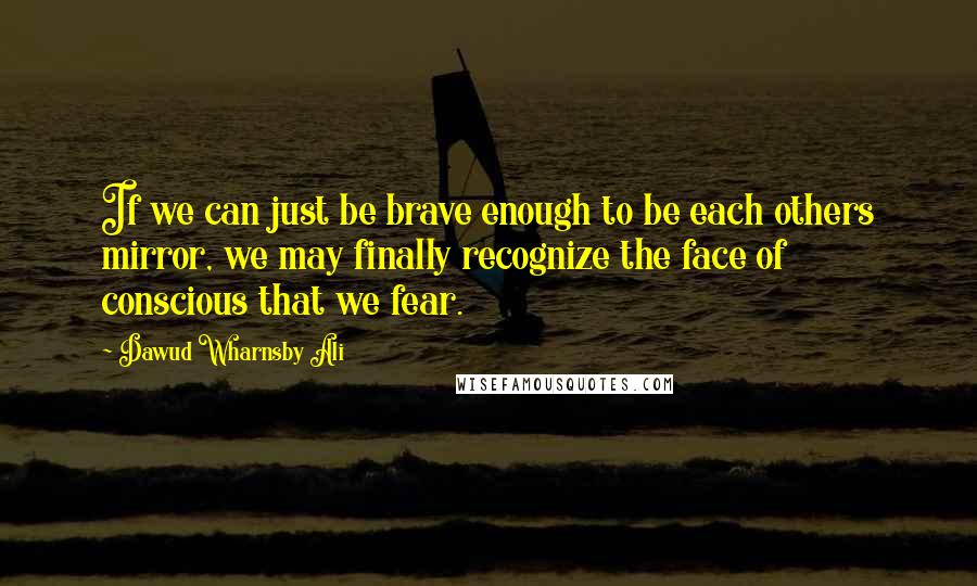 Dawud Wharnsby Ali Quotes: If we can just be brave enough to be each others mirror, we may finally recognize the face of conscious that we fear.