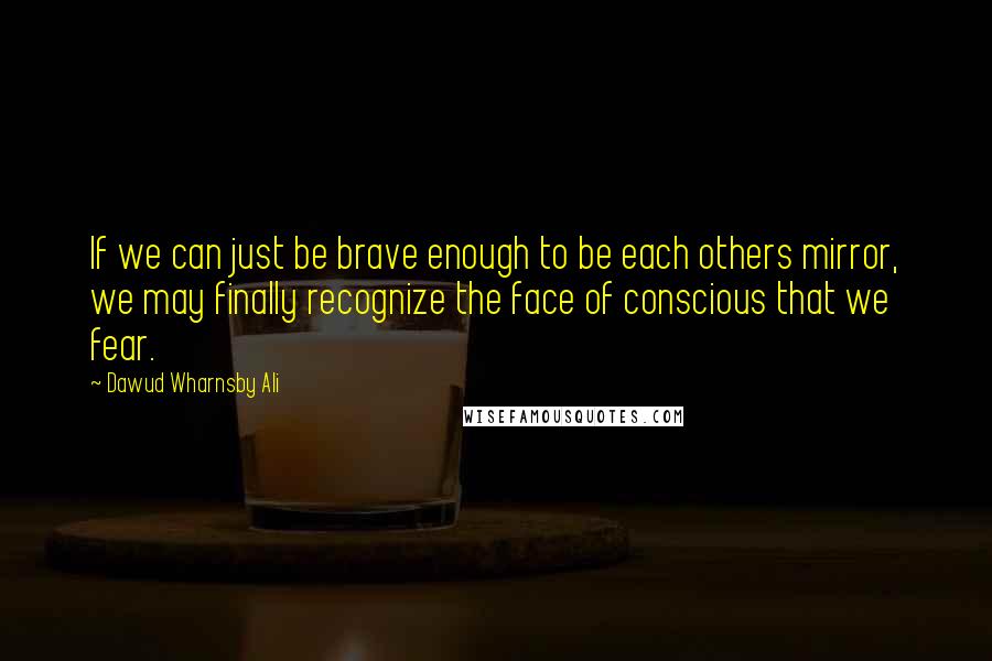 Dawud Wharnsby Ali Quotes: If we can just be brave enough to be each others mirror, we may finally recognize the face of conscious that we fear.