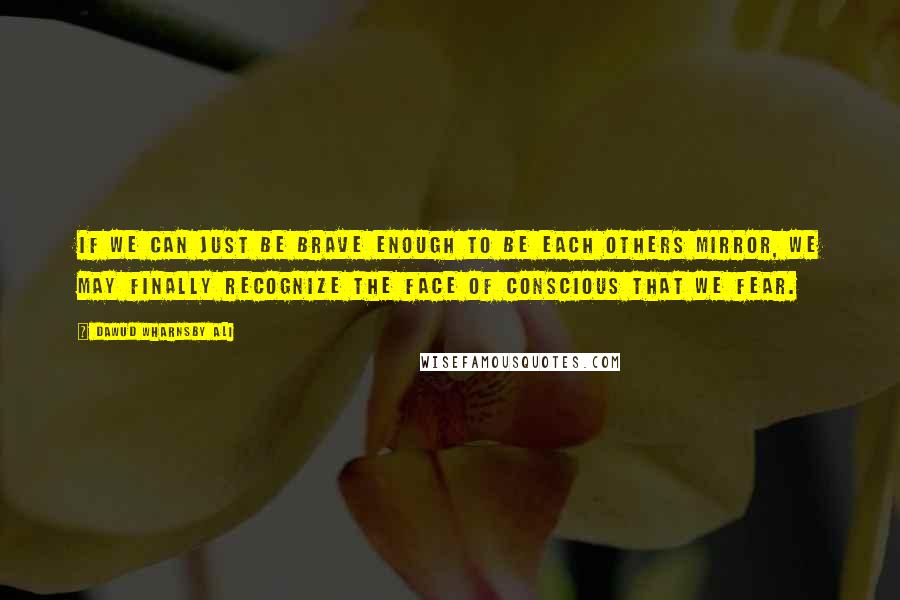 Dawud Wharnsby Ali Quotes: If we can just be brave enough to be each others mirror, we may finally recognize the face of conscious that we fear.