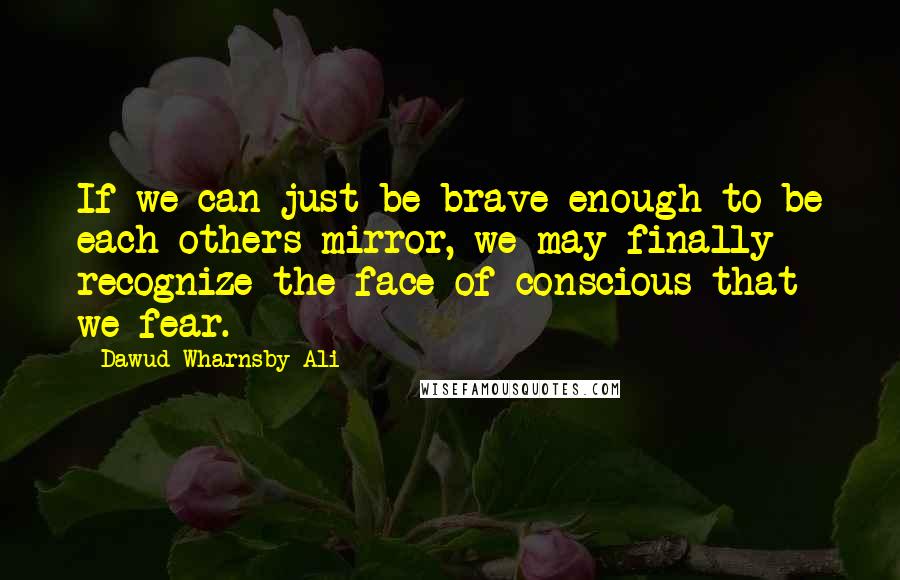 Dawud Wharnsby Ali Quotes: If we can just be brave enough to be each others mirror, we may finally recognize the face of conscious that we fear.